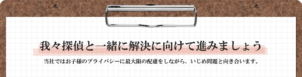 我々探偵と一緒に解決に向けて進みましょう 当社ではお子様のプライバシーに最大限の配慮をしながら、いじめ問題と向き合います。