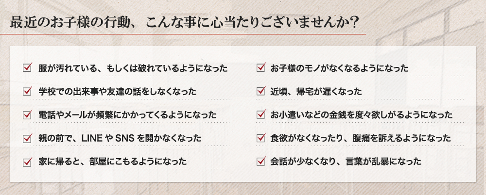 最近のお子様の行動、こんな事に心当たりございませんか? 服が汚れている、もしくは破れているようになった 学校での出来事や友達の話をしなくなった 電話やメ−ルが頻繁にかかってくるようになった 親の前で、LINEやSNSを開かなくなった 家に帰ると、部屋にこもるようになった お子様のモノがなくなるようになった 近頃、帰宅が遅くなった お小遣いなどの金銭を度々欲しがるようになった 食欲がなくなったり、腹痛を訴えるようになった 会話が少なくなり、言葉が乱暴になった