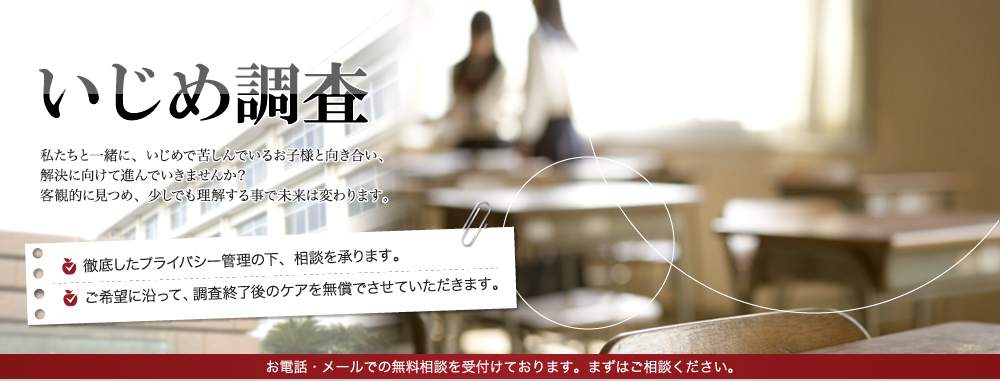 いじめ調査 私たちと一緒に、いじめで苦しんでいるお子様と向き合い、解決に向けて進んでいきませんか?客観的に見つめ、少しでも理解する事で未来は変わります。徹底したプライバシー管理の下、相談を承ります。ご希望に沿って、調査終了後のケアを無償でさせていただきます。お電話・メールでの無料相談を受付けております。まずはご相談ください。