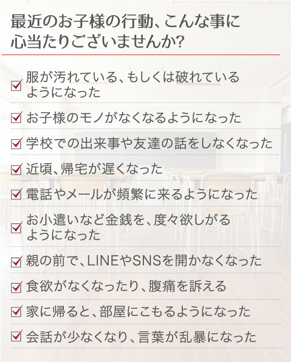 最近のお子様の行動、こんな事に心当たりございませんか？ 服が汚れている、もしくは破れているようになった お子様のモノがなくなるようになった 学校での出来事や友達の話をしなくなった 近頃、帰宅が遅くなった 電話やメールが頻繁に来るようになった お小遣いなど金銭を、度々欲しがるようになった 親の前で、LINEやSNSを開かなくなった 食欲がなくなったり、腹痛を訴える 家に帰ると、部屋にこもるようになった 会話が少なくなり、言葉が乱暴になった